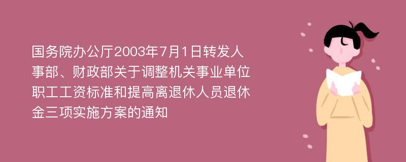 国务院办公厅2003年7月1日转发人事部、财政部关于调整机关事业单位职工工资标准和提高离退休人员退休金三项实施方案的通知