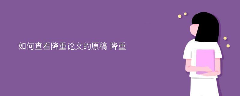 如何查看降重论文的原稿 降重