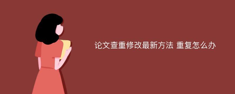 论文查重修改最新方法 重复怎么办