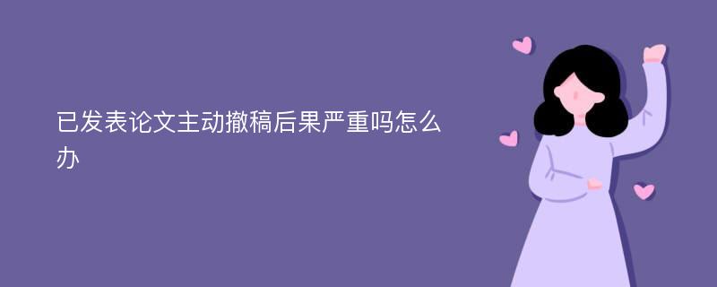 已发表论文主动撤稿后果严重吗怎么办