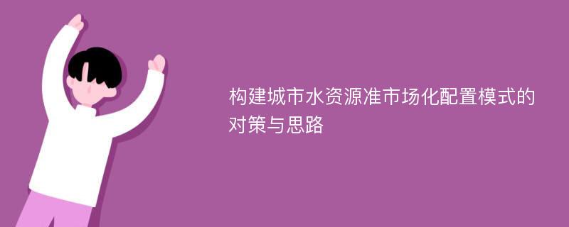 构建城市水资源准市场化配置模式的对策与思路