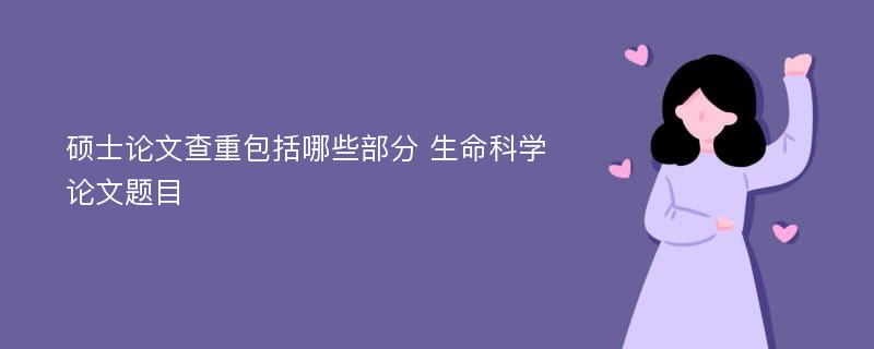 硕士论文查重包括哪些部分 生命科学论文题目