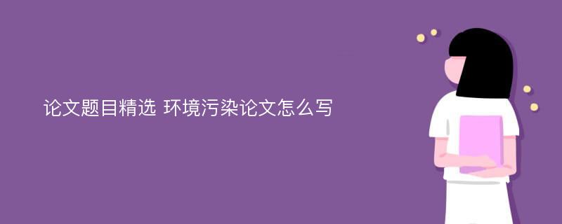 论文题目精选 环境污染论文怎么写