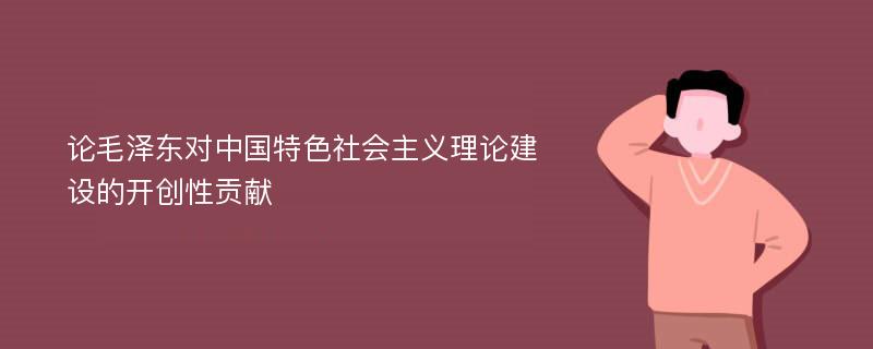 论毛泽东对中国特色社会主义理论建设的开创性贡献