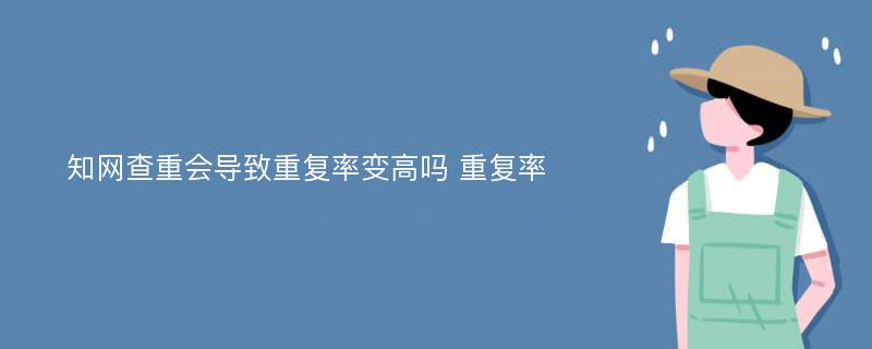 知网查重会导致重复率变高吗 重复率