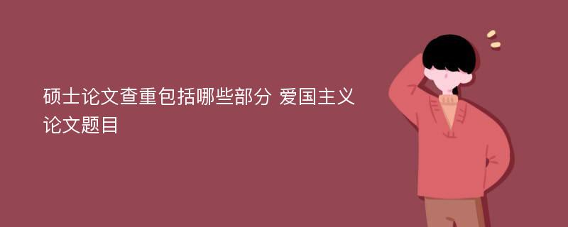 硕士论文查重包括哪些部分 爱国主义论文题目