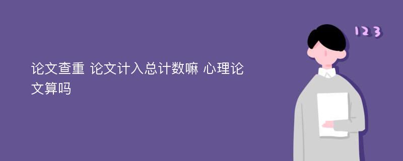 论文查重 论文计入总计数嘛 心理论文算吗