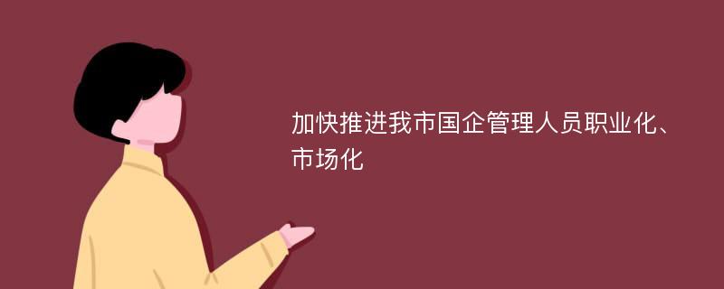 加快推进我市国企管理人员职业化、市场化