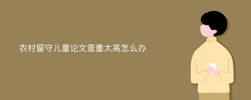 农村留守儿童论文查重太高怎么办