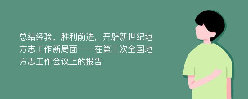 总结经验，胜利前进，开辟新世纪地方志工作新局面——在第三次全国地方志工作会议上的报告