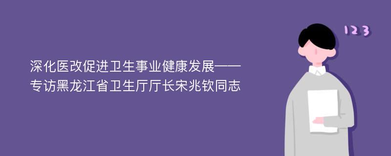 深化医改促进卫生事业健康发展——专访黑龙江省卫生厅厅长宋兆钦同志