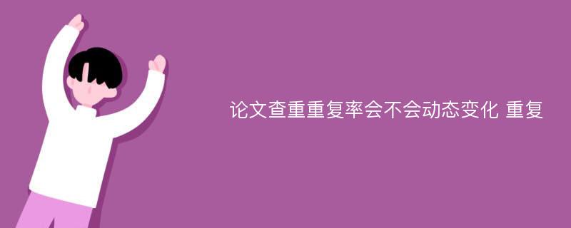 论文查重重复率会不会动态变化 重复