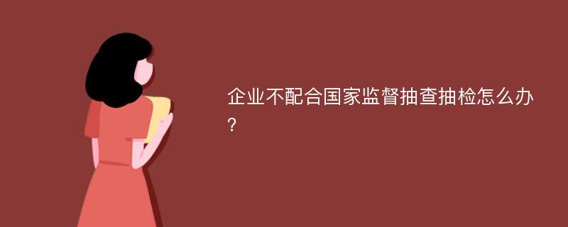 企业不配合国家监督抽查抽检怎么办？