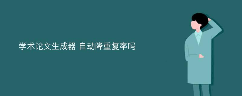 学术论文生成器 自动降重复率吗