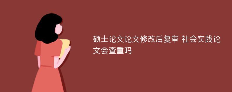 硕士论文论文修改后复审 社会实践论文会查重吗