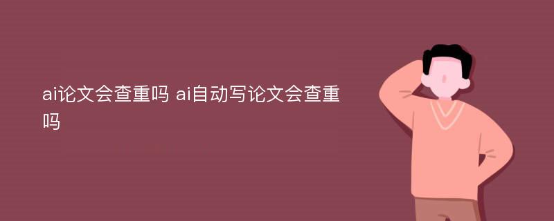 ai论文会查重吗 ai自动写论文会查重吗