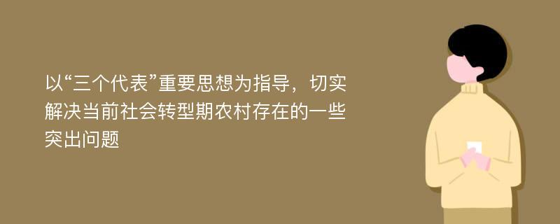 以“三个代表”重要思想为指导，切实解决当前社会转型期农村存在的一些突出问题