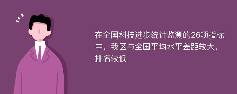 在全国科技进步统计监测的26项指标中，我区与全国平均水平差距较大，排名较低